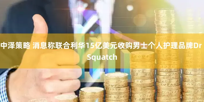 中泽策略 消息称联合利华15亿美元收购男士个人护理品牌Dr Squatch