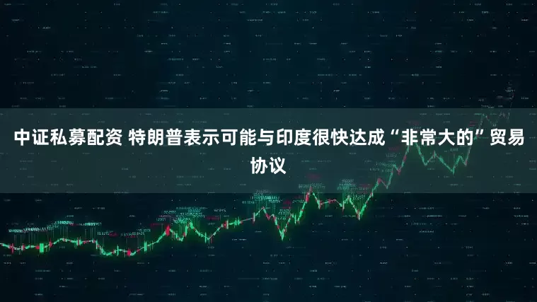 中证私募配资 特朗普表示可能与印度很快达成“非常大的”贸易协议