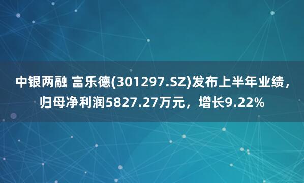 中银两融 富乐德(301297.SZ)发布上半年业绩，归母净利润5827.27万元，增长9.22%