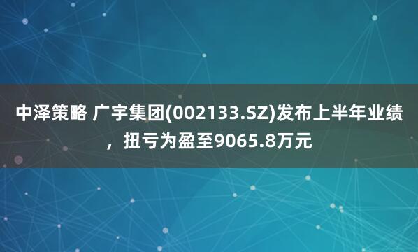中泽策略 广宇集团(002133.SZ)发布上半年业绩，扭亏为盈至9065.8万元