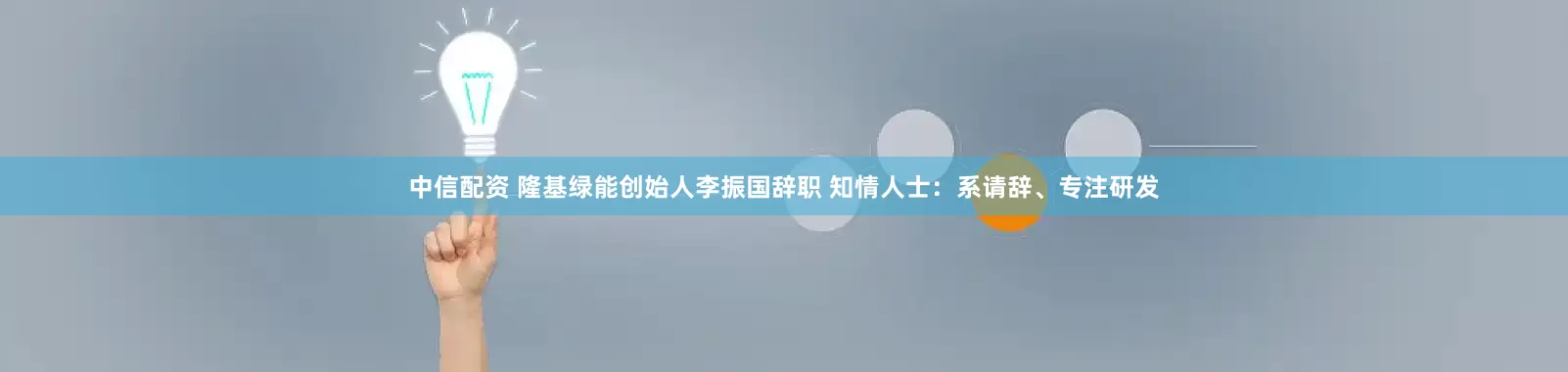 中信配资 隆基绿能创始人李振国辞职 知情人士：系请辞、专注研发