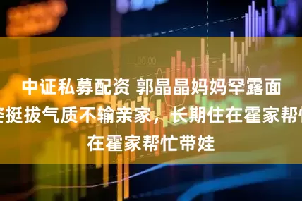 中证私募配资 郭晶晶妈妈罕露面！身姿挺拔气质不输亲家，长期住在霍家帮忙带娃