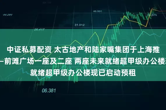 中证私募配资 太古地产和陆家嘴集团于上海推出全新地标——前滩广场一座及二座 两座未来就绪超甲级办公楼现已启动预租